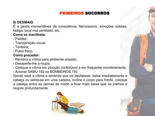 PRIMEIROS SOCORROS
8) DESMAIO
É a perda momentânea da consciência. Nervosismo, emoções súbitas,
fadiga, local mal ventilado, etc.
Como se manifesta:
- Palidez;
- Transpiração visual;
- Tonteira;
- Pulso fraco.
Como proceder:
- Remova a vítima para ambiente arejado;
- Desaperte-lhe a roupa;
- Coloque a vítima em posição confortável e em frequente monitoramento.
- Acionar SAMU 192 ou BOMBEIROS 193
Sendo você a vítima e sentindo que vai desfalecer, baixe imediatamente a
cabeça ou sente-se em uma cadeira, incline o corpo para frente, coloque
a cabeça entre as pernas de modo a ficar mais baixa que os joelhos e
respire profundamente.
 