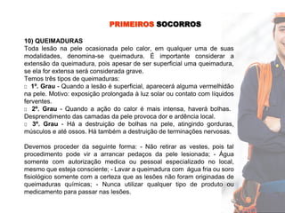 PRIMEIROS SOCORROS
10) QUEIMADURAS
Toda lesão na pele ocasionada pelo calor, em qualquer uma de suas
modalidades, denomina-se queimadura. É importante considerar a
extensão da queimadura, pois apesar de ser superficial uma queimadura,
se ela for extensa será considerada grave.
Temos três tipos de queimaduras:
□ 1º. Grau - Quando a lesão é superficial, aparecerá alguma vermelhidão
na pele. Motivo: exposição prolongada à luz solar ou contato com líquidos
ferventes.
□ 2º. Grau - Quando a ação do calor é mais intensa, haverá bolhas.
Desprendimento das camadas da pele provoca dor e ardência local.
□ 3º. Grau - Há a destruição de bolhas na pele, atingindo gorduras,
músculos e até ossos. Há também a destruição de terminações nervosas.
Devemos proceder da seguinte forma: - Não retirar as vestes, pois tal
procedimento pode vir a arrancar pedaços da pele lesionada; - Água
somente com autorização medica ou pessoal especializado no local,
mesmo que esteja consciente; - Lavar a queimadura com água fria ou soro
fisiológico somente com a certeza que as lesões não foram originadas de
queimaduras químicas; - Nunca utilizar qualquer tipo de produto ou
medicamento para passar nas lesões.
 