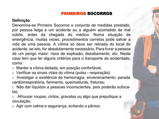 PRIMEIROS SOCORROS
Definição
Denomina-se Primeiro Socorros o conjunto de medidas prestado,
por pessoa leiga a um acidente ou a alguém acometido de mal
súbito, antes da chegada do médico. Numa situação de
emergência, muitas vezes, procedimentos corretos pode salvar a
vida de uma pessoa. A vítima só deve ser retirada do local do
acidente, se isto, for absolutamente necessário. Para livrar a pessoa
de um perigo maior: risco de explosão; desabamento; etc. Neste
caso tem que ter alguns critérios para o transporte do acidentado,
como:
□ Manter a vítima deitada, em posição confortável;
□ Verificar os sinais vitais do vitima (pulso - respiração);
□ Investigar a existência de hemorragia, envenenamento; parada
cardiorrespiratória, ferimento, queimaduras, fraturas;
□ Não dar líquidos a pessoas inconscientes, pois poderão sufoca-
las;
□ Afrouxar roupas, cintos, gravatas ou algo que prejudique a
circulação;
□ Agir com calma e segurança, evitando o pânico.
 