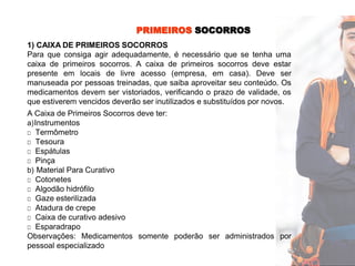 PRIMEIROS SOCORROS
1) CAIXA DE PRIMEIROS SOCORROS
Para que consiga agir adequadamente, é necessário que se tenha uma
caixa de primeiros socorros. A caixa de primeiros socorros deve estar
presente em locais de livre acesso (empresa, em casa). Deve ser
manuseada por pessoas treinadas, que saiba aproveitar seu conteúdo. Os
medicamentos devem ser vistoriados, verificando o prazo de validade, os
que estiverem vencidos deverão ser inutilizados e substituídos por novos.
A Caixa de Primeiros Socorros deve ter:
a)Instrumentos
□ Termômetro
□ Tesoura
□ Espátulas
□ Pinça
b) Material Para Curativo
□ Cotonetes
□ Algodão hidrófilo
□ Gaze esterilizada
□ Atadura de crepe
□ Caixa de curativo adesivo
□ Esparadrapo
Observações: Medicamentos somente poderão ser administrados por
pessoal especializado
 