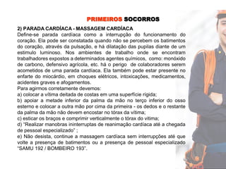 PRIMEIROS SOCORROS
2) PARADA CARDÍACA - MASSAGEM CARDÍACA
Define-se parada cardíaca como a interrupção do funcionamento do
coração. Ela pode ser constatada quando não se percebem os batimentos
do coração, através da pulsação, e há dilatação das pupilas diante de um
estimulo luminoso. Nos ambientes de trabalho onde se encontram
trabalhadores expostos a determinados agentes químicos, como: monóxido
de carbono, defensivo agrícola, etc. há o perigo de colaboradores serem
acometidos de uma parada cardíaca. Ela também pode estar presente no
enfarte do miocárdio, em choques elétricos, intoxicações, medicamentos,
acidentes graves e afogamentos.
Para agirmos corretamente devemos:
a) colocar a vítima deitada de costas em uma superfície rígida;
b) apoiar a metade inferior da palma da mão no terço inferior do osso
esterno e colocar a outra mão por cima da primeira - os dedos e o restante
da palma da mão não devem encostar no tórax da vítima;
c) esticar os braços e comprimir verticalmente o tórax do vitima;
d) “Realizar manobras ininterruptas de reanimação cardíaca até a chegada
de pessoal especializado” ;
e) Não desista, continue a massagem cardíaca sem interrupções até que
volte a presença de batimentos ou a presença de pessoal especializado
“SAMU 192 / BOMBEIRO 193”.
 