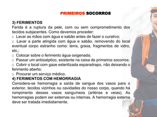 PRIMEIROS SOCORROS
3) FERIMENTOS
Ferida é a ruptura da pele, com ou sem comprometimento dos
tecidos subjacentes. Como devemos proceder:
□ Lavar as mãos com água e sabão antes de fazer o curativo;
□ Lavar a parte atingida com água e sabão, removendo do local
eventual corpo estranho como: terra, graxa, fragmentos de vidro,
etc.;
□ Colocar sobre o ferimento água oxigenada;
□ Passar um antisséptico, existente na caixa de primeiros socorros;
□ Cobrir o local com gaze esterilizada esparadrapo, não deixando o
ferimento aberto;
□ Procurar um serviço médico.
4) FERIMENTOS COM HEMORRAGIA
Considera-se hemorragia a saída de sangue dos vasos para o
exterior, tecidos vizinhos ou cavidades do nosso corpo, quando há
rompimento desses vasos sanguíneos (artérias e veias). As
hemorragias podem ser externas ou internas. A hemorragia externa
deve ser tratada imediatamente.
 
