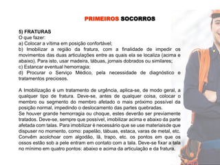 PRIMEIROS SOCORROS
5) FRATURAS
O que fazer:
a) Colocar a vítima em posição confortável;
b) Imobilizar a região da fratura, com a finalidade de impedir os
movimentos das duas articulações entre as quais ela se localiza (acima e
abaixo). Para isto, usar madeira, tábuas, jornais dobrados ou similares;
c) Estancar eventual hemorragia;
d) Procurar o Serviço Médico, pela necessidade de diagnóstico e
tratamentos preciosos.
A Imobilização é um tratamento de urgência, aplica-se, de modo geral, a
qualquer tipo de fratura. Deve-se, antes de qualquer coisa, colocar o
membro ou segmento do membro afetado o mais próximo possível da
posição normal, impedindo o deslocamento das partes quebradas.
Se houver grande hemorragia ou choque, estes deverão ser previamente
tratados. Deve-se, sempre que possível, imobilizar acima e abaixo da parte
afetada com talas. Para imobilizar é necessário que se use materiaisde que
dispuser no momento, como: papelão, tábuas, estaca, varas de metal, etc.
Convêm acolchoar com algodão, lã, trapo, etc. os pontos em que os
ossos estão sob a pele entram em contato com a tala. Deve-se fixar a tala
no mínimo em quatro pontos: abaixo e acima da articulação e da fratura.
 
