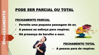 PODE SER PARCIAL OU TOTAL
FECHAMENTO PARCIAL
- Permite uma pequena passagem de ar;
- A pessoa se esforça para respirar;
- Há presença de barulho e suor.
FECHAMENTO TOTAL
- A pessoa para de respirar.
ENGASGAMENTO
 