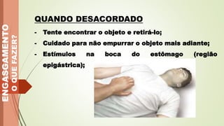 - Tente encontrar o objeto e retirá-lo;
- Cuidado para não empurrar o objeto mais adiante;
- Estímulos na boca do estômago (região
epigástrica);
ENGASGAMENTO
O
QUE
FAZER?
QUANDO DESACORDADO
 