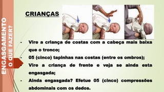 ENGASGAMENTO
O
QUE
FAZER?
CRIANÇAS
- Vire a criança de costas com a cabeça mais baixa
que o tronco;
- 05 (cinco) tapinhas nas costas (entre os ombros);
- Vire a criança de frente e veja se ainda esta
engasgada;
- Ainda engasgada? Efetue 05 (cinco) compressões
abdominais com os dedos.
 