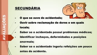 AVALIAÇÕES
SECUNDÁRIA
- O que se ouve do acidentado;
- Ouvir sobre reclamação de dores e em quais
locais;
- Saber se o acidentado possui problemas médicos;
- Identificar inchaços, deformidades e posições
anormais;
- Saber se o acidentado ingeriu refeições um pouco
antes do acidente.
 