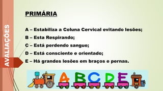 AVALIAÇÕES
PRIMÁRIA
A – Estabiliza a Coluna Cervical evitando lesões;
B – Esta Respirando;
C – Está perdendo sangue;
D – Está consciente e orientado;
E – Há grandes lesões em braços e pernas.
 