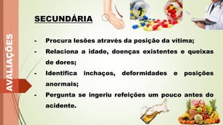 AVALIAÇÕES
SECUNDÁRIA
- Procura lesões através da posição da vítima;
- Relaciona a idade, doenças existentes e queixas
de dores;
- Identifica inchaços, deformidades e posições
anormais;
- Pergunta se ingeriu refeições um pouco antes do
acidente.
 