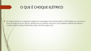 O QUE É CHOQUE ELÉTRICO
 O choque elétrico é a reação do organismo à passagem da corrente elétrica. Eletricidade, por sua vez é o
fluxo de elétrons de um átomo, através de um condutor, que vem a ser qualquer material que deixe a
corrente elétrica passar facilmente (cobre, alumínio, água, etc.).
 