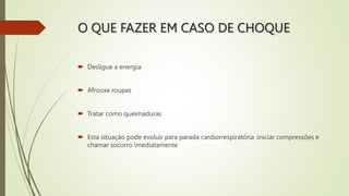 O QUE FAZER EM CASO DE CHOQUE
 Desligue a energia
 Afrouxe roupas
 Tratar como queimaduras
 Esta situação pode evoluir para parada cardiorrespiratória :iniciar compressões e
chamar socorro imediatamente
 