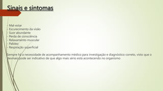 Sinais e sintomas
- Mal-estar
- Escurecimento da visão
- Suor abundante
- Perda de consciência
- Relaxamento muscular
- Palidez
- Respiração superficial
Sempre há a necessidade de acompanhamento médico para investigação e diagnóstico correto, visto que o
desmaio pode ser indicativo de que algo mais sério está acontecendo no organismo
 
