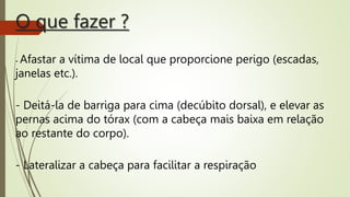 O que fazer ?
- Afastar a vítima de local que proporcione perigo (escadas,
janelas etc.).
- Deitá-la de barriga para cima (decúbito dorsal), e elevar as
pernas acima do tórax (com a cabeça mais baixa em relação
ao restante do corpo).
- Lateralizar a cabeça para facilitar a respiração
 