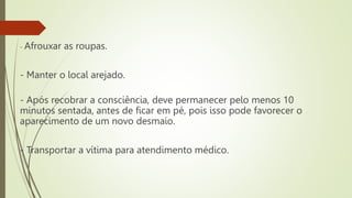 - Afrouxar as roupas.
- Manter o local arejado.
- Após recobrar a consciência, deve permanecer pelo menos 10
minutos sentada, antes de ficar em pé, pois isso pode favorecer o
aparecimento de um novo desmaio.
- Transportar a vítima para atendimento médico.
 