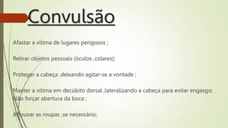 Convulsão
Afastar a vítima de lugares perigosos ;
Retirar objetos pessoais (óculos ,colares);
Proteger a cabeça ,deixando agitar-se a vontade ;
Manter a vitima em decúbito dorsal ,lateralizando a cabeça para evitar engasgo;
Não forçar abertura da boca ;
Afrouxar as roupas ,se necessário;
 