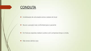 CONDUTA
 Imobilização de articulação acima e abaixo do local
 Buscar a posição mais confortável para o paciente
 Em fraturas expostas realizar curativo com compressa limpa e úmida,
 Não tentar alinhar osso
 