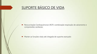 SUPORTE BÁSICO DE VIDA
 Ressuscitação Cardiopulmonar (RCP) :combinação respiração de salvamento e
compressões cardíacas;
 Manter as funções vitais até chegada de suporte avançado
 