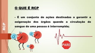 RCP
O QUE É RCP
- É um conjunto de ações destinadas a garantir a
oxigenação dos órgãos quando a circulação do
sangue de uma pessoa é interrompida;
 