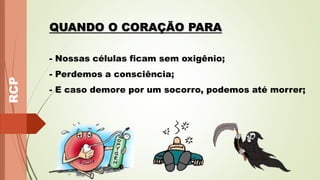 RCP
QUANDO O CORAÇÃO PARA
- Nossas células ficam sem oxigênio;
- Perdemos a consciência;
- E caso demore por um socorro, podemos até morrer;
 