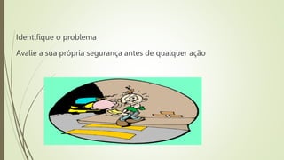 Identifique o problema
Avalie a sua própria segurança antes de qualquer ação
 