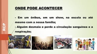 RCP
ONDE PODE ACONTECER
- Em um ônibus, em um show, na escola ou até
mesmo com a nossa família;
- Alguém desmaia e perde a circulação sanguínea e a
respiração;
 