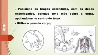 RCP
- Posicione os braços estendidos, com os dedos
entrelaçados, coloque uma mão sobre a outra,
apoiando-se no centro do tórax;
- Utilize o peso do corpo;
 