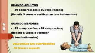 RCP QUANDO ADULTOS
- 30 compressões x 02 respirações;
(Repetir 5 vezes e verificar se tem batimentos)
QUANDO MENORES
- 15 compressões x 02 respirações;
(Repetir 5 vezes e verificar
se tem batimentos)
VELOCIDADE DAS COMPRESSÕES
- 02 (duas) x segundo;
 