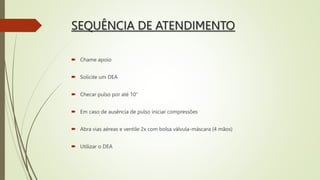 SEQUÊNCIA DE ATENDIMENTO
 Chame apoio
 Solicite um DEA
 Checar pulso por até 10”
 Em caso de ausência de pulso iniciar compressões
 Abra vias aéreas e ventile 2x com bolsa válvula-máscara (4 mãos)
 Utilizar o DEA
 