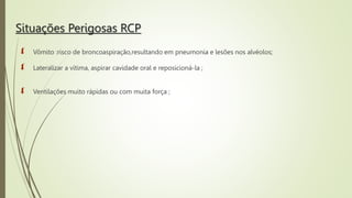 Situações Perigosas RCP
 Vômito :risco de broncoaspiração,resultando em pneumonia e lesões nos alvéolos;
 Lateralizar a vítima, aspirar cavidade oral e reposicioná-la ;
 Ventilações muito rápidas ou com muita força ;
 