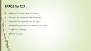 ERROS NA RCP
 Hiperextensão inadequada de cervical ;
 Aplicação de Ventilações sem moderação;
 Não observar a expansibilidade do tórax ;
 Erro na vedação da máscara sobre a face da vítima;
 Comprimir local errado ;
 Flexionar cotovelos ;
 
