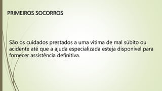 PRIMEIROS SOCORROS
São os cuidados prestados a uma vítima de mal súbito ou
acidente até que a ajuda especializada esteja disponível para
fornecer assistência definitiva.
 
