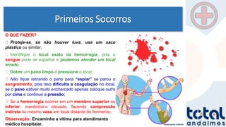 Primeiros Socorros
O QUE FAZER?
Proteja-se, se não houver luva, use um saco
plástico ou similar;
Identifique o local exato da hemorragia, pois o
sangue pode se espalhar e podemos atender um local
errado;
Dobre um pano limpo e pressione o local;
Não fique retirando o pano para “espiar” se parou o
sangramento, pois isso dificulta a coagulação no local,
se o pano estiver muito encharcado apenas coloque outro
por cima e continue a pressão;
Se a hemorragia ocorrer em um membro superior ou
inferior, mantenha-o elevado, fazendo compressão
indireta no mesmo vaso em local distante do ferimento;
Observação: Encaminhe a vítima para atendimento
médico hospitalar.
 