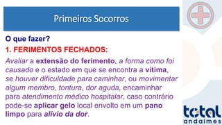 Primeiros Socorros
1. FERIMENTOS FECHADOS:
Avaliar a extensão do ferimento, a forma como foi
causado e o estado em que se encontra a vítima,
se houver dificuldade para caminhar, ou movimentar
algum membro, tontura, dor aguda, encaminhar
para atendimento médico hospitalar, caso contrário
pode-se aplicar gelo local envolto em um pano
limpo para alívio da dor.
O que fazer?
 