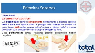 Primeiros Socorros
2. FERIMENTOS ABERTOS:
2.1 Superficiais: como o sangramento normalmente é discreto pode-se
lavar o local com água e sabão e proteger com atadura ou mesmo um
pano limpo, NÃO retirar corpos estranhos (vidro, felpas, metal) a menos
que saiam com facilidade durante a própria lavagem do local.
Caso permaneçam corpos estranhos procure atendimento médico
hospitalar.
O que fazer?
 