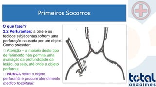 Primeiros Socorros
2.2 Perfurantes: a pele e os
tecidos subjacentes sofrem uma
perfuração causada por um objeto.
Como proceder:
Atenção – a maioria deste tipo
de ferimento não permite uma
avaliação da profundidade da
lesão, ou seja, até onde o objeto
perfurou;
NUNCA retire o objeto
perfurante e procure atendimento
médico hospitalar.
O que fazer?
 