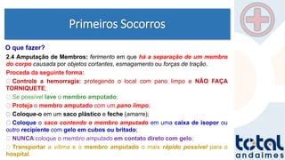 Primeiros Socorros
2.4 Amputação de Membros: ferimento em que há a separação de um membro
do corpo causada por objetos cortantes, esmagamento ou forças de tração.
Proceda da seguinte forma:
Controle a hemorragia: protegendo o local com pano limpo e NÃO FAÇA
TORNIQUETE;
Se possível lave o membro amputado;
Proteja o membro amputado com um pano limpo;
Coloque-o em um saco plástico e feche (amarre);
Coloque o saco contendo o membro amputado em uma caixa de isopor ou
outro recipiente com gelo em cubos ou britado;
NUNCA coloque o membro amputado em contato direto com gelo;
Transportar a vítima e o membro amputado o mais rápido possível para o
hospital.
O que fazer?
 