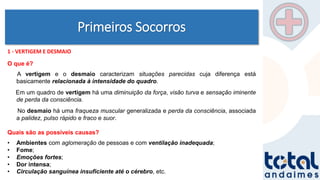 Primeiros Socorros
1 - VERTIGEM E DESMAIO
O que é?
A vertigem e o desmaio caracterizam situações parecidas cuja diferença está
basicamente relacionada à intensidade do quadro.
Em um quadro de vertigem há uma diminuição da força, visão turva e sensação iminente
de perda da consciência.
No desmaio há uma fraqueza muscular generalizada e perda da consciência, associada
a palidez, pulso rápido e fraco e suor.
Quais são as possíveis causas?
• Ambientes com aglomeração de pessoas e com ventilação inadequada;
• Fome;
• Emoções fortes;
• Dor intensa;
• Circulação sanguínea insuficiente até o cérebro, etc.
 