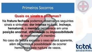 Primeiros Socorros
Quais os sinais e sintomas?
Na fratura fechada podemos observar os seguintes
sinais e sintomas: dor intensa no local, inchaço,
hematoma, o membro permanece em uma
posição anormal, dificuldade ou impossibilidade
de movimentar o membro.
No caso da fratura exposta o osso estará aparente,
além de termos a possibilidade de ocorrer
hemorragia pela ruptura de vasos.
 