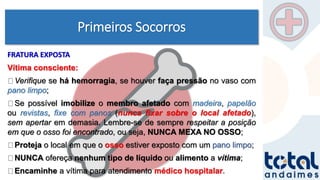 Primeiros Socorros
FRATURA EXPOSTA
Vítima consciente:
Verifique se há hemorragia, se houver faça pressão no vaso com
pano limpo;
Se possível imobilize o membro afetado com madeira, papelão
ou revistas, fixe com panos (nunca fixar sobre o local afetado),
sem apertar em demasia. Lembre-se de sempre respeitar a posição
em que o osso foi encontrado, ou seja, NUNCA MEXA NO OSSO;
Proteja o local em que o osso estiver exposto com um pano limpo;
NUNCA ofereça nenhum tipo de líquido ou alimento a vítima;
Encaminhe a vítima para atendimento médico hospitalar.
 