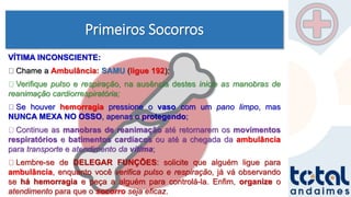 Primeiros Socorros
VÍTIMA INCONSCIENTE:
Chame a Ambulância: SAMU (ligue 192);
Verifique pulso e respiração, na ausência destes inicie as manobras de
reanimação cardiorrespiratória;
Se houver hemorragia pressione o vaso com um pano limpo, mas
NUNCA MEXA NO OSSO, apenas o protegendo;
Continue as manobras de reanimação até retornarem os movimentos
respiratórios e batimentos cardíacos ou até a chegada da ambulância
para transporte e atendimento da vítima;
Lembre-se de DELEGAR FUNÇÕES: solicite que alguém ligue para
ambulância, enquanto você verifica pulso e respiração, já vá observando
se há hemorragia e peça a alguém para controlá-la. Enfim, organize o
atendimento para que o socorro seja eficaz.
 