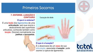 Primeiros Socorros
7. ENTORSE, LUXAÇÃO E
CONTUSÃO
O que é o entorse?
É uma lesão dos ligamentos de uma
articulação, sem que ocorra o
deslocamento das superfícies
articulares, conhecido também como
torção. Ocorrem normalmente nos
joelhos e tornozelos.
O que é a luxação?
É o desencaixe de um osso de sua
articulação, associada à luxação pode
ocorrer a ruptura de ligamentos.
 
