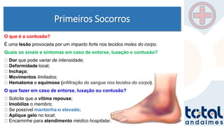 Primeiros Socorros
O que é a contusão?
É uma lesão provocada por um impacto forte nos tecidos moles do corpo.
Quais os sinais e sintomas em caso de entorse, luxação e contusão?
Dor que pode variar de intensidade;
Deformidade local;
Inchaço;
Movimentos limitados;
Hematoma e equimose (infiltração do sangue nos tecidos do corpo).
O que fazer em caso de entorse, luxação ou contusão?
Solicite que a vítima repouse;
Imobilize o membro;
Se possível mantenha-o elevado;
Aplique gelo no local;
Encaminhe para atendimento médico hospitalar.
 