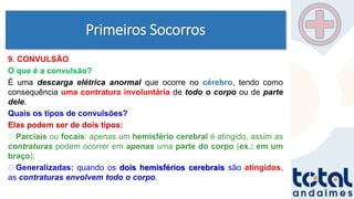 Primeiros Socorros
9. CONVULSÃO
O que é a convulsão?
É uma descarga elétrica anormal que ocorre no cérebro, tendo como
consequência uma contratura involuntária de todo o corpo ou de parte
dele.
Quais os tipos de convulsões?
Elas podem ser de dois tipos:
Parciais ou focais: apenas um hemisfério cerebral é atingido, assim as
contraturas podem ocorrer em apenas uma parte do corpo (ex.: em um
braço);
Generalizadas: quando os dois hemisférios cerebrais são atingidos,
as contraturas envolvem todo o corpo.
 