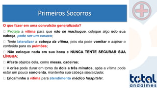 Primeiros Socorros
O que fazer em uma convulsão generalizada?
Proteja a vítima para que não se machuque, coloque algo sob sua
cabeça, pode ser um casaco;
Tente lateralizar a cabeça da vítima, pois ela pode vomitar e aspirar o
conteúdo para os pulmões;
Não coloque nada em sua boca e NUNCA TENTE SEGURAR SUA
LÍNGUA;
Afaste objetos dela, como mesas, cadeiras;
A crise pode durar em torno de dois a três minutos, após a vítima pode
estar um pouco sonolenta, mantenha sua cabeça lateralizada;
Encaminhe a vítima para atendimento médico hospitalar.
 