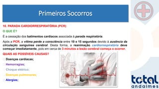 Primeiros Socorros
10. PARADA CARDIORRESPIRATÓRIA (PCR)
O QUE É?
É a cessação dos batimentos cardíacos associada à parada respiratória.
Após a PCR, a vítima perde a consciência entre 10 e 15 segundos devido à ausência da
circulação sanguínea cerebral. Desta forma, a reanimação cardiorrespiratória deve
começar imediatamente, pois em cerca de 3 minutos a lesão cerebral começa a ocorrer.
QUAIS AS POSSÍVEIS CAUSAS?
Doenças cardíacas;
Hemorragias;
Choque elétrico;
Doenças pulmonares;
Alergias;
 