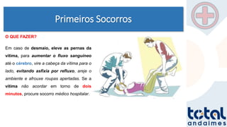 Primeiros Socorros
O QUE FAZER?
Em caso de desmaio, eleve as pernas da
vítima, para aumentar o fluxo sanguíneo
até o cérebro, vire a cabeça da vítima para o
lado, evitando asfixia por refluxo, areje o
ambiente e afrouxe roupas apertadas. Se a
vítima não acordar em torno de dois
minutos, procure socorro médico hospitalar.
 