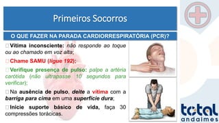 Primeiros Socorros
Vítima inconsciente: não responde ao toque
ou ao chamado em voz alta;
Chame SAMU (ligue 192);
Verifique presença de pulso: palpe a artéria
carótida (não ultrapasse 10 segundos para
verificar);
Na ausência de pulso, deite a vítima com a
barriga para cima em uma superfície dura;
Inicie suporte básico de vida, faça 30
compressões torácicas.
O QUE FAZER NA PARADA CARDIORRESPIRATÓRIA (PCR)?
 