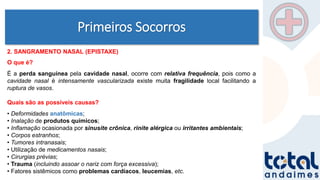 Primeiros Socorros
2. SANGRAMENTO NASAL (EPISTAXE)
O que é?
É a perda sanguínea pela cavidade nasal, ocorre com relativa frequência, pois como a
cavidade nasal é intensamente vascularizada existe muita fragilidade local facilitando a
ruptura de vasos.
Quais são as possíveis causas?
• Deformidades anatômicas;
• Inalação de produtos químicos;
• Inflamação ocasionada por sinusite crônica, rinite alérgica ou irritantes ambientais;
• Corpos estranhos;
• Tumores intranasais;
• Utilização de medicamentos nasais;
• Cirurgias prévias;
• Trauma (incluindo assoar o nariz com força excessiva);
• Fatores sistêmicos como problemas cardíacos, leucemias, etc.
 