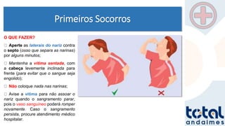 Primeiros Socorros
O QUE FAZER?
Aperte as laterais do nariz contra
o septo (osso que separa as narinas)
por alguns minutos;
Mantenha a vítima sentada, com
a cabeça levemente inclinada para
frente (para evitar que o sangue seja
engolido);
Não coloque nada nas narinas;
Avise a vítima para não assoar o
nariz quando o sangramento parar,
pois o vaso sanguíneo poderá romper
novamente. Caso o sangramento
persista, procure atendimento médico
hospitalar.
 