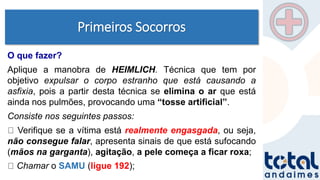 Primeiros Socorros
O que fazer?
Aplique a manobra de HEIMLICH. Técnica que tem por
objetivo expulsar o corpo estranho que está causando a
asfixia, pois a partir desta técnica se elimina o ar que está
ainda nos pulmões, provocando uma “tosse artificial”.
Consiste nos seguintes passos:
Verifique se a vítima está realmente engasgada, ou seja,
não consegue falar, apresenta sinais de que está sufocando
(mãos na garganta), agitação, a pele começa a ficar roxa;
Chamar o SAMU (ligue 192);
 